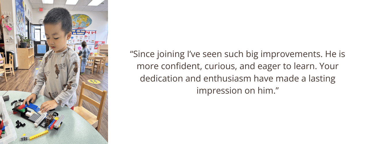 “Since joining I’ve seen such big improvements. He is more confident, curious, and eager to learn. Your dedication and enthusiasm have made a lasting impression on him.”