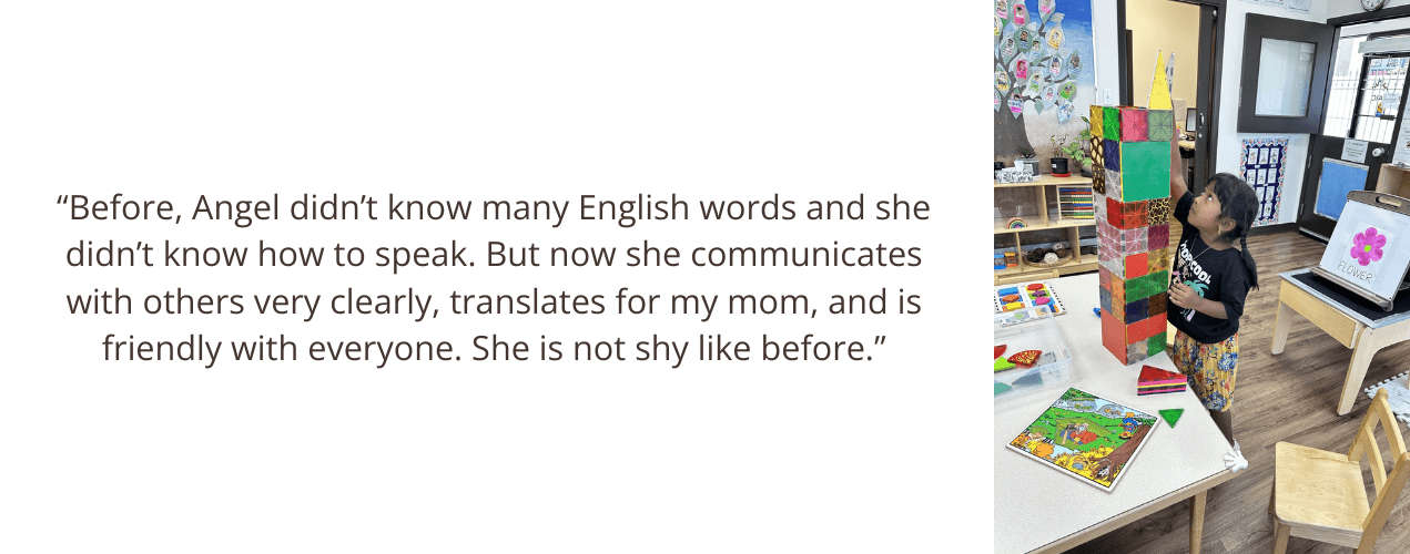 “Before, Angel didn’t know many English words and she didn’t know how to speak. But now she communicates with others very clearly, translates for my mom, and is friendly with everyone. She is not shy like before.”