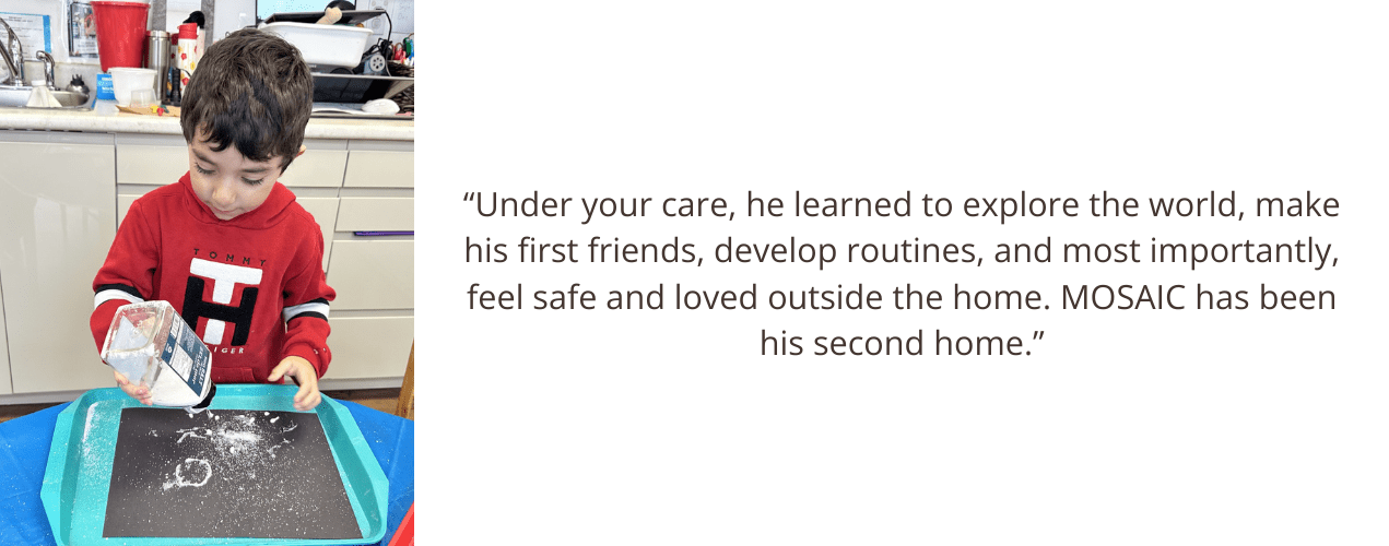 “Under your care, he learned to explore the world, make his first friends, develop routines, and most importantly, feel safe and loved outside the home. MOSAIC has been his second home.”
